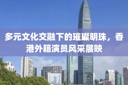 多元文化交融下的璀璨明珠，香港外籍演員風(fēng)采展映