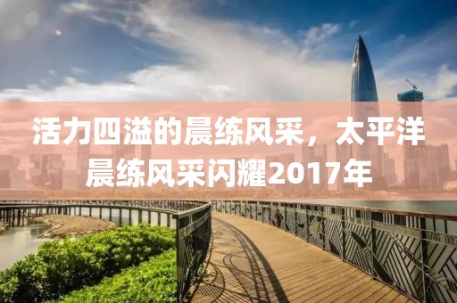 活力四溢的晨練風(fēng)采，太平洋晨練風(fēng)采閃耀2017年