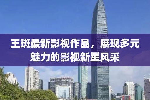 王斑最新影視作品，展現(xiàn)多元魅力的影視新星風(fēng)采