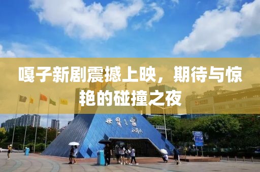 嘎子新劇震撼上映，期待與驚艷的碰撞之夜