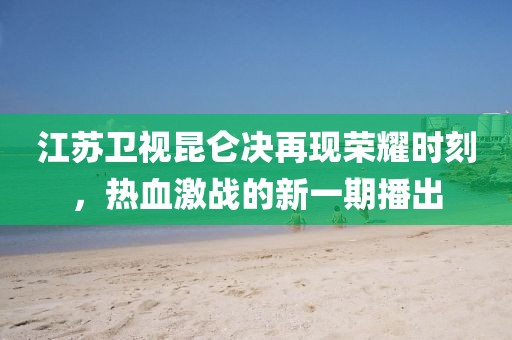 江蘇衛(wèi)視昆侖決再現(xiàn)榮耀時(shí)刻，熱血激戰(zhàn)的新一期播出
