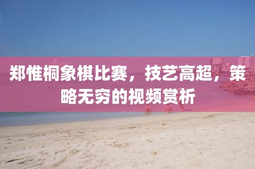 鄭惟桐象棋比賽，技藝高超，策略無窮的視頻賞析