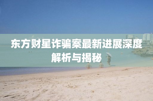 東方財(cái)星詐騙案最新進(jìn)展深度解析與揭秘