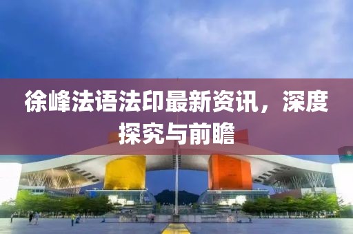 徐峰法語法印最新資訊，深度探究與前瞻