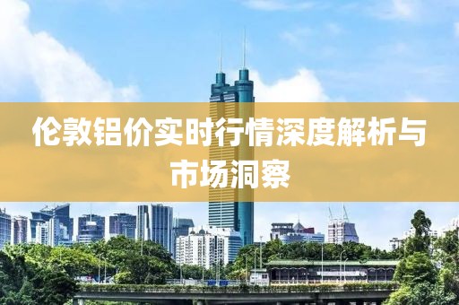 倫敦鋁價實時行情深度解析與市場洞察