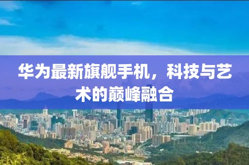華為最新旗艦手機(jī)，科技與藝術(shù)的巔峰融合