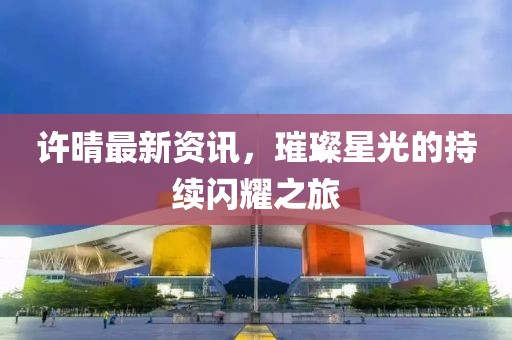 許晴最新資訊，璀璨星光的持續(xù)閃耀之旅