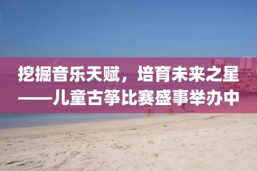 挖掘音樂天賦，培育未來之星——兒童古箏比賽盛事舉辦中
