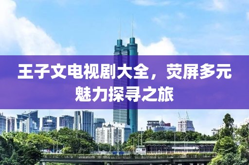 王子文電視劇大全，熒屏多元魅力探尋之旅