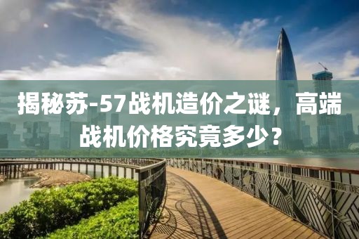 揭秘蘇-57戰(zhàn)機(jī)造價(jià)之謎，高端戰(zhàn)機(jī)價(jià)格究竟多少？