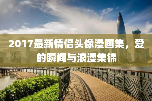 2017最新情侶頭像漫畫集，愛的瞬間與浪漫集錦