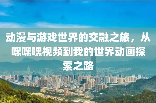 動(dòng)漫與游戲世界的交融之旅，從嘿嘿嘿視頻到我的世界動(dòng)畫(huà)探索之路
