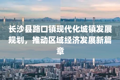 長(zhǎng)沙縣路口鎮(zhèn)現(xiàn)代化城鎮(zhèn)發(fā)展規(guī)劃，推動(dòng)區(qū)域經(jīng)濟(jì)發(fā)展新篇章