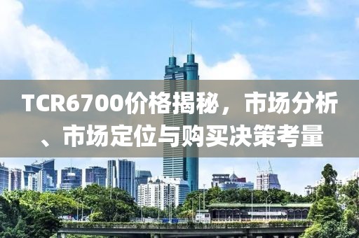 TCR6700價(jià)格揭秘，市場(chǎng)分析、市場(chǎng)定位與購(gòu)買決策考量