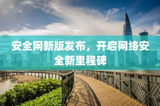 安全網(wǎng)新版發(fā)布，開啟網(wǎng)絡(luò)安全新里程碑
