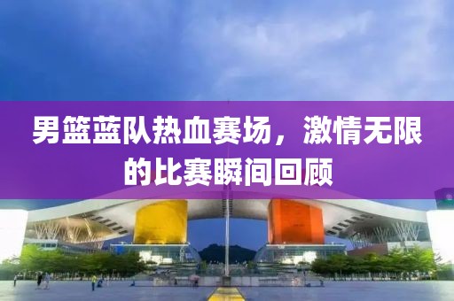 男籃藍隊熱血賽場，激情無限的比賽瞬間回顧