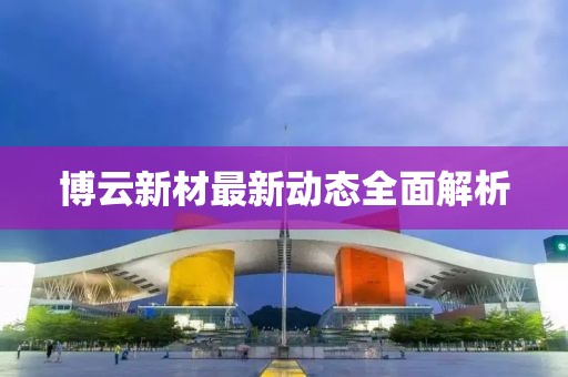 博云新材最新動態(tài)全面解析