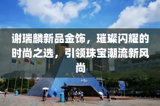 謝瑞麟新品金飾，璀璨閃耀的時(shí)尚之選，引領(lǐng)珠寶潮流新風(fēng)尚