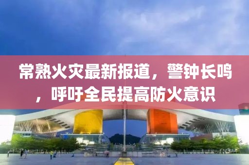 常熟火災最新報道，警鐘長鳴，呼吁全民提高防火意識