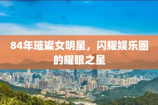 84年璀璨女明星，閃耀娛樂圈的耀眼之星
