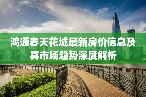 鴻通春天花城最新房價信息及其市場趨勢深度解析