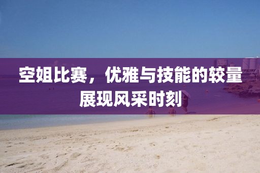 空姐比賽，優(yōu)雅與技能的較量展現(xiàn)風(fēng)采時刻