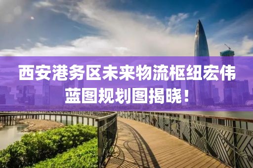 西安港務區(qū)未來物流樞紐宏偉藍圖規(guī)劃圖揭曉！