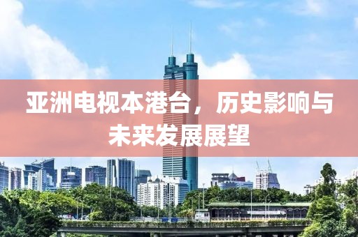 亞洲電視本港臺(tái)，歷史影響與未來(lái)發(fā)展展望