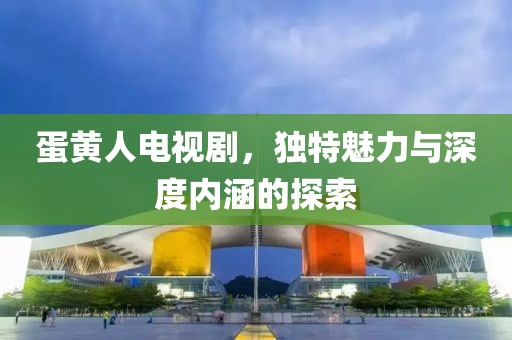 蛋黃人電視劇，獨(dú)特魅力與深度內(nèi)涵的探索