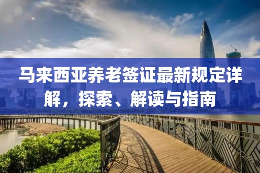 馬來(lái)西亞養(yǎng)老簽證最新規(guī)定詳解，探索、解讀與指南