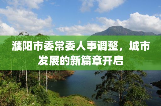 濮陽(yáng)市委常委人事調(diào)整，城市發(fā)展的新篇章開(kāi)啟