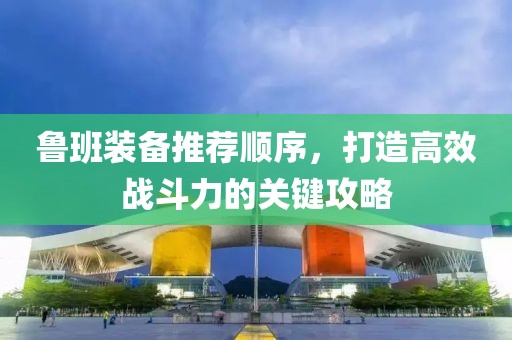 魯班裝備推薦順序，打造高效戰(zhàn)斗力的關(guān)鍵攻略