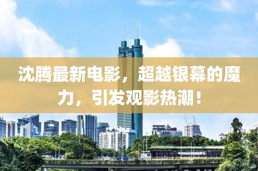 沈騰最新電影，超越銀幕的魔力，引發(fā)觀影熱潮！