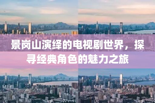 景崗山演繹的電視劇世界，探尋經(jīng)典角色的魅力之旅