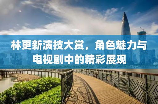 林更新演技大賞，角色魅力與電視劇中的精彩展現(xiàn)