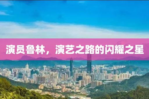 演員魯林，演藝之路的閃耀之星