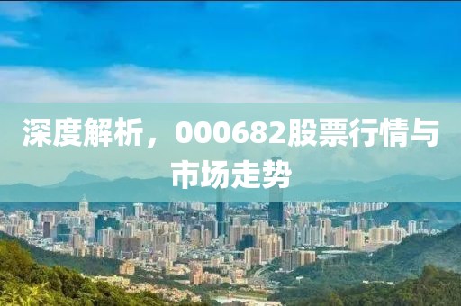 深度解析，000682股票行情與市場(chǎng)走勢(shì)