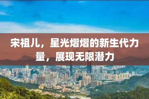 宋祖兒，星光熠熠的新生代力量，展現(xiàn)無(wú)限潛力