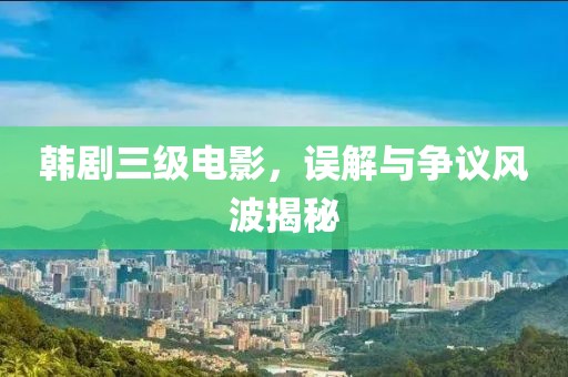 韓劇三級電影，誤解與爭議風波揭秘