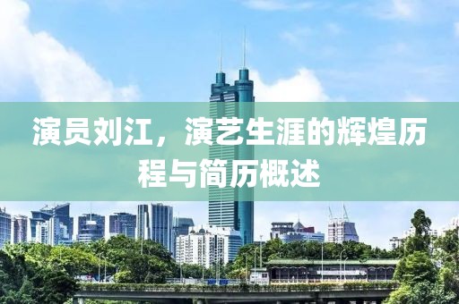 演員劉江，演藝生涯的輝煌歷程與簡(jiǎn)歷概述