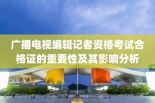 廣播電視編輯記者資格考試合格證的重要性及其影響分析
