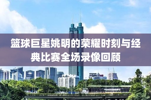 籃球巨星姚明的榮耀時(shí)刻與經(jīng)典比賽全場(chǎng)錄像回顧