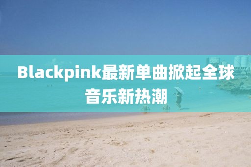 Blackpink最新單曲掀起全球音樂(lè)新熱潮