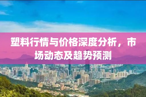 塑料行情與價格深度分析，市場動態(tài)及趨勢預(yù)測