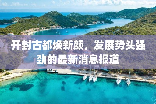 開(kāi)封古都煥新顏，發(fā)展勢(shì)頭強(qiáng)勁的最新消息報(bào)道