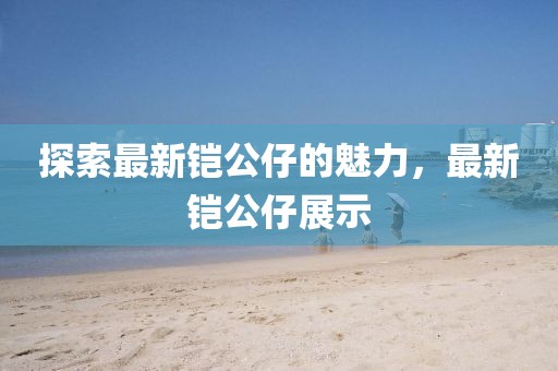 探索最新鎧公仔的魅力，最新鎧公仔展示
