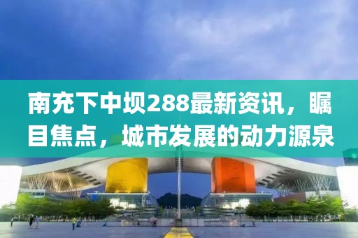 南充下中壩288最新資訊，矚目焦點，城市發(fā)展的動力源泉