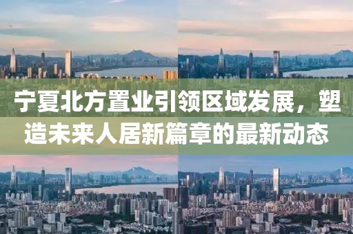 寧夏北方置業(yè)引領(lǐng)區(qū)域發(fā)展，塑造未來人居新篇章的最新動態(tài)