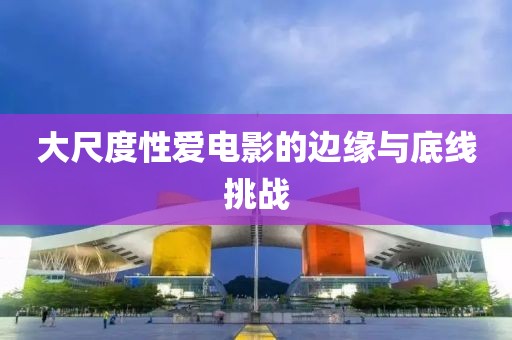 大尺度性愛(ài)電影的邊緣與底線挑戰(zhàn)