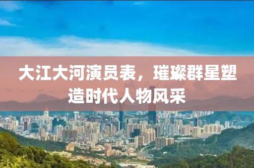 大江大河演員表，璀璨群星塑造時代人物風(fēng)采